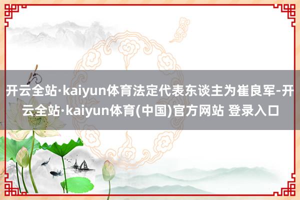 开云全站·kaiyun体育法定代表东谈主为崔良军-开云全站·kaiyun体育(中国)官方网站 登录入口