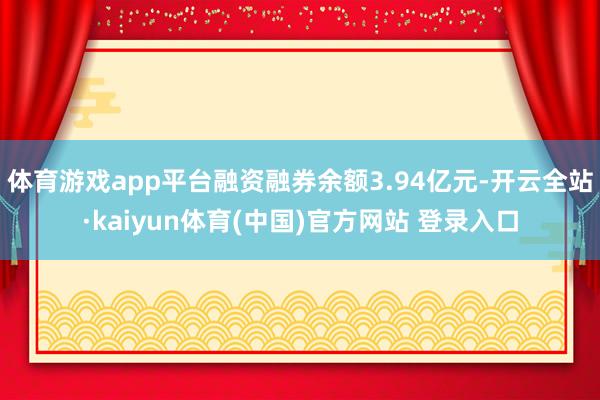 体育游戏app平台融资融券余额3.94亿元-开云全站·kaiyun体育(中国)官方网站 登录入口