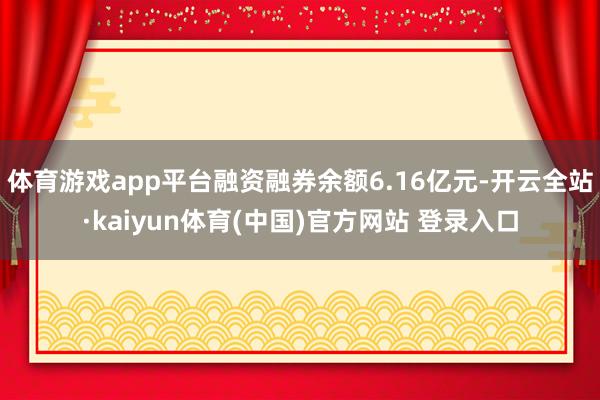 体育游戏app平台融资融券余额6.16亿元-开云全站·kaiyun体育(中国)官方网站 登录入口