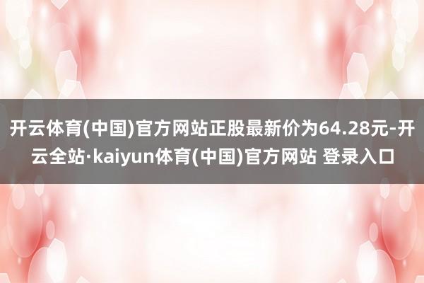 开云体育(中国)官方网站正股最新价为64.28元-开云全站·kaiyun体育(中国)官方网站 登录入口
