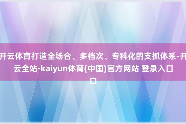 开云体育打造全场合、多档次、专科化的支抓体系-开云全站·kaiyun体育(中国)官方网站 登录入口