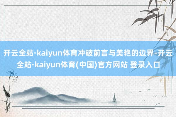 开云全站·kaiyun体育冲破前言与美艳的边界-开云全站·kaiyun体育(中国)官方网站 登录入口