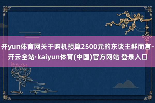 开yun体育网关于购机预算2500元的东谈主群而言-开云全站·kaiyun体育(中国)官方网站 登录入口