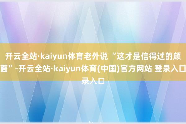 开云全站·kaiyun体育老外说 “这才是信得过的颜面”-开云全站·kaiyun体育(中国)官方网站 登录入口