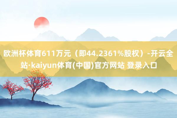 欧洲杯体育611万元(即44.2361%股权)-开云全站·kaiyun体育(中国)官方网站 登录入口