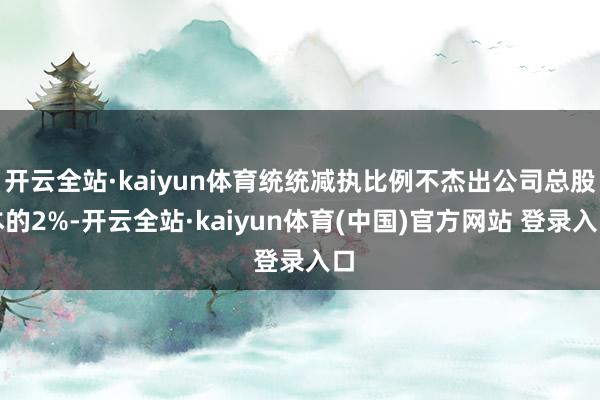 开云全站·kaiyun体育统统减执比例不杰出公司总股本的2%-开云全站·kaiyun体育(中国)官方网站 登录入口