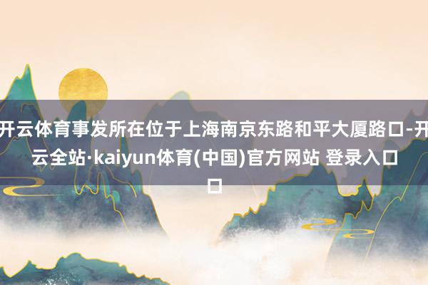 开云体育事发所在位于上海南京东路和平大厦路口-开云全站·kaiyun体育(中国)官方网站 登录入口