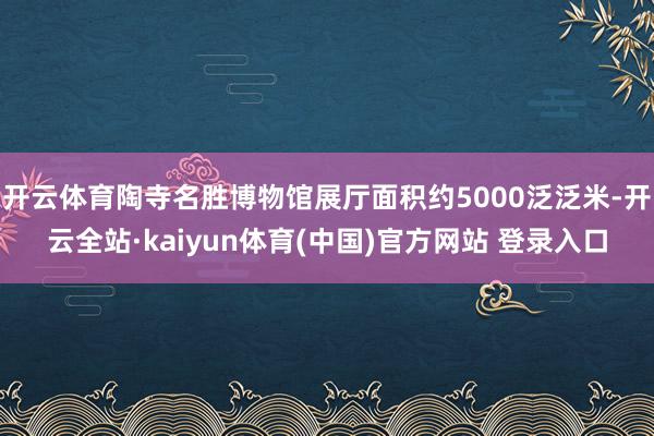 开云体育陶寺名胜博物馆展厅面积约5000泛泛米-开云全站·kaiyun体育(中国)官方网站 登录入口