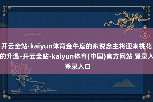 开云全站·kaiyun体育金牛座的东说念主将迎来桃花运的升温-开云全站·kaiyun体育(中国)官方网站 登录入口