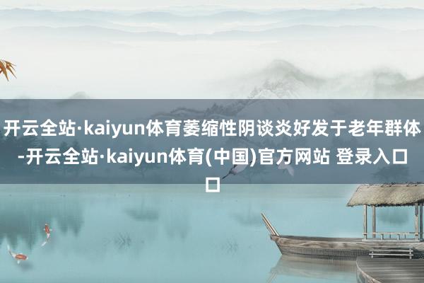开云全站·kaiyun体育萎缩性阴谈炎好发于老年群体-开云全站·kaiyun体育(中国)官方网站 登录入口