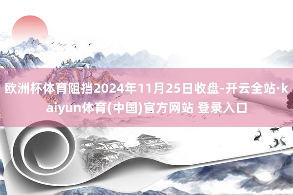 欧洲杯体育阻挡2024年11月25日收盘-开云全站·kaiyun体育(中国)官方网站 登录入口