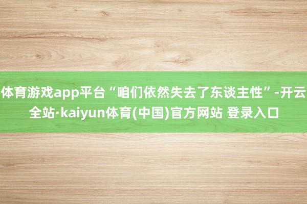 体育游戏app平台“咱们依然失去了东谈主性”-开云全站·kaiyun体育(中国)官方网站 登录入口