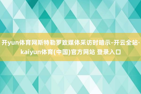 开yun体育网斯特勒罗致媒体采访时暗示-开云全站·kaiyun体育(中国)官方网站 登录入口