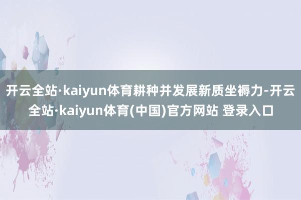 开云全站·kaiyun体育耕种并发展新质坐褥力-开云全站·kaiyun体育(中国)官方网站 登录入口