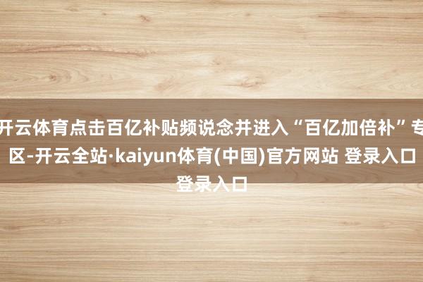 开云体育点击百亿补贴频说念并进入“百亿加倍补”专区-开云全站·kaiyun体育(中国)官方网站 登录入口