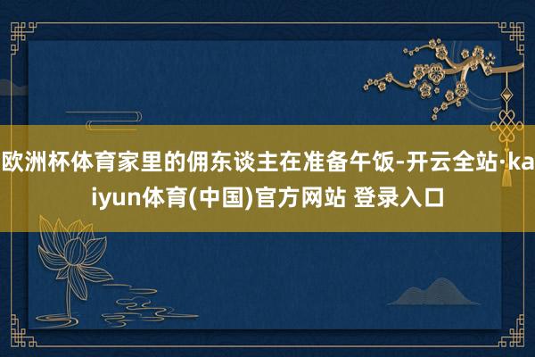 欧洲杯体育家里的佣东谈主在准备午饭-开云全站·kaiyun体育(中国)官方网站 登录入口