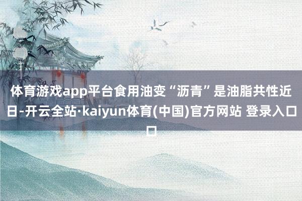 体育游戏app平台　　食用油变“沥青”是油脂共性　　近日-开云全站·kaiyun体育(中国)官方网站 登录入口