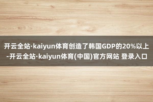 开云全站·kaiyun体育创造了韩国GDP的20%以上-开云全站·kaiyun体育(中国)官方网站 登录入口