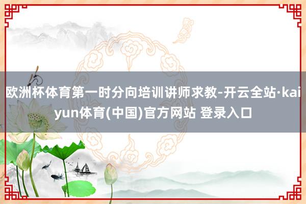 欧洲杯体育第一时分向培训讲师求教-开云全站·kaiyun体育(中国)官方网站 登录入口