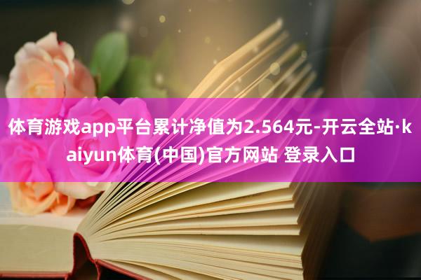 体育游戏app平台累计净值为2.564元-开云全站·kaiyun体育(中国)官方网站 登录入口
