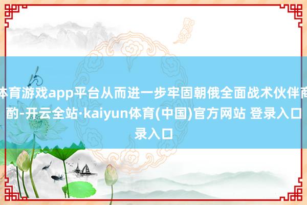 体育游戏app平台从而进一步牢固朝俄全面战术伙伴商酌-开云全站·kaiyun体育(中国)官方网站 登录入口