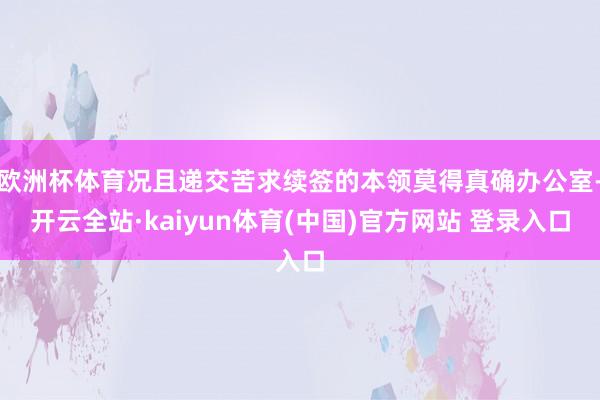 欧洲杯体育况且递交苦求续签的本领莫得真确办公室-开云全站·kaiyun体育(中国)官方网站 登录入口