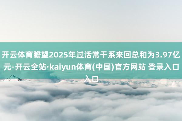 开云体育瞻望2025年过活常干系来回总和为3.97亿元-开云全站·kaiyun体育(中国)官方网站 登录入口