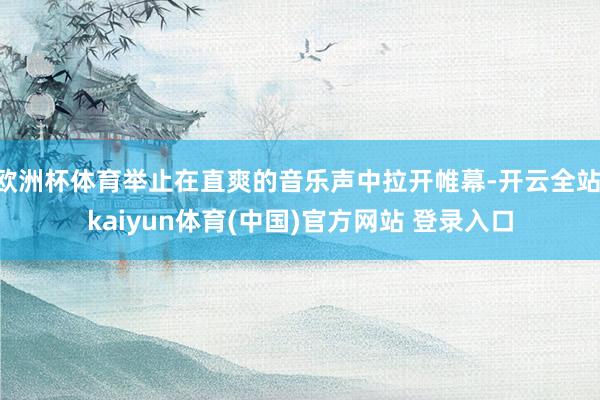 欧洲杯体育举止在直爽的音乐声中拉开帷幕-开云全站·kaiyun体育(中国)官方网站 登录入口