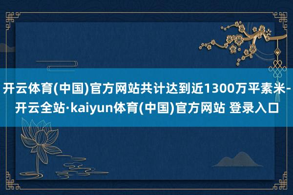 开云体育(中国)官方网站共计达到近1300万平素米-开云全站·kaiyun体育(中国)官方网站 登录入口