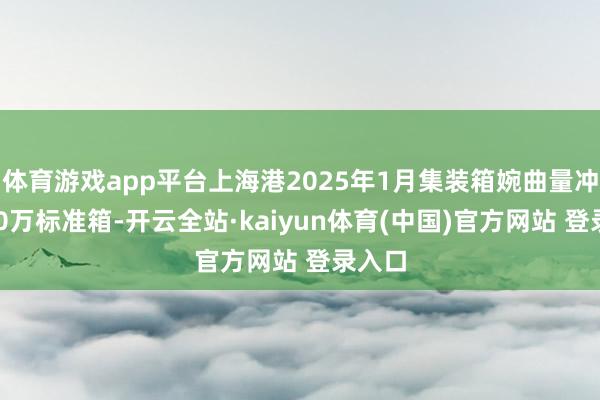 体育游戏app平台上海港2025年1月集装箱婉曲量冲破500万标准箱-开云全站·kaiyun体育(中国)官方网站 登录入口