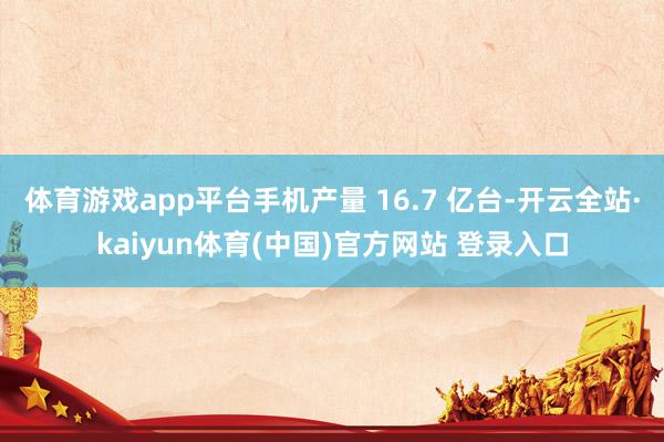体育游戏app平台手机产量 16.7 亿台-开云全站·kaiyun体育(中国)官方网站 登录入口