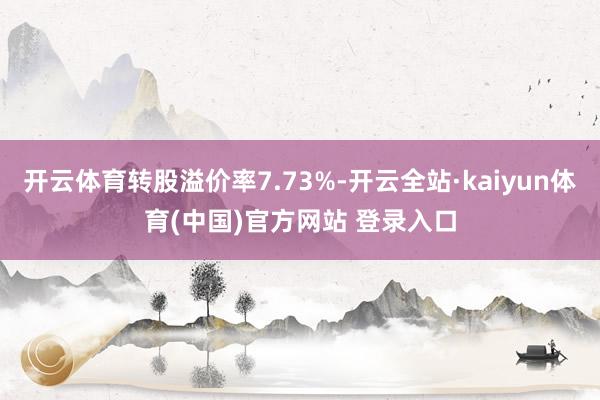 开云体育转股溢价率7.73%-开云全站·kaiyun体育(中国)官方网站 登录入口