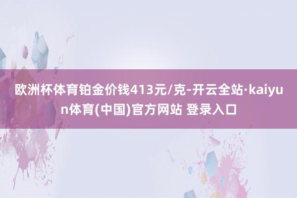 欧洲杯体育铂金价钱413元/克-开云全站·kaiyun体育(中国)官方网站 登录入口