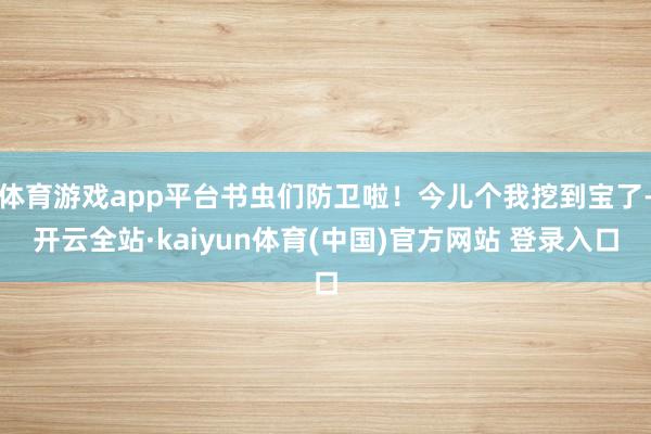 体育游戏app平台书虫们防卫啦!今儿个我挖到宝了-开云全站·kaiyun体育(中国)官方网站 登录入口