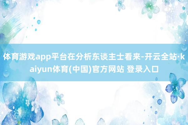 体育游戏app平台　　在分析东谈主士看来-开云全站·kaiyun体育(中国)官方网站 登录入口