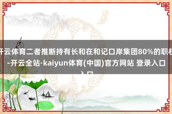 开云体育二者推断持有长和在和记口岸集团80%的职权-开云全站·kaiyun体育(中国)官方网站 登录入口
