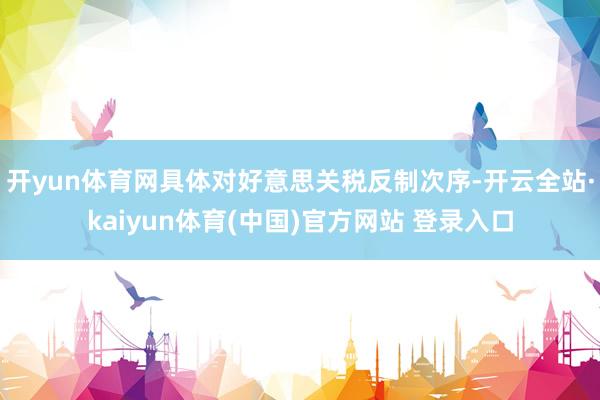 开yun体育网具体对好意思关税反制次序-开云全站·kaiyun体育(中国)官方网站 登录入口