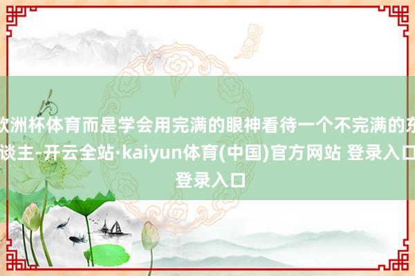 欧洲杯体育而是学会用完满的眼神看待一个不完满的东谈主-开云全站·kaiyun体育(中国)官方网站 登录入口