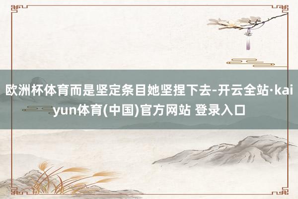 欧洲杯体育而是坚定条目她坚捏下去-开云全站·kaiyun体育(中国)官方网站 登录入口