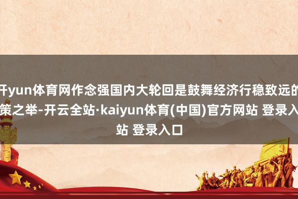 开yun体育网作念强国内大轮回是鼓舞经济行稳致远的政策之举-开云全站·kaiyun体育(中国)官方网站 登录入口