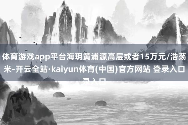体育游戏app平台海玥黄浦源高层或者15万元/浩荡米-开云全站·kaiyun体育(中国)官方网站 登录入口