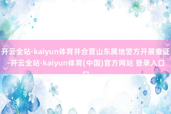开云全站·kaiyun体育并合营山东属地警方开展查证-开云全站·kaiyun体育(中国)官方网站 登录入口