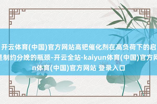 开云体育(中国)官方网站高钯催化剂在高负荷下的启动问题一直是制约分娩的瓶颈-开云全站·kaiyun体育(中国)官方网站 登录入口