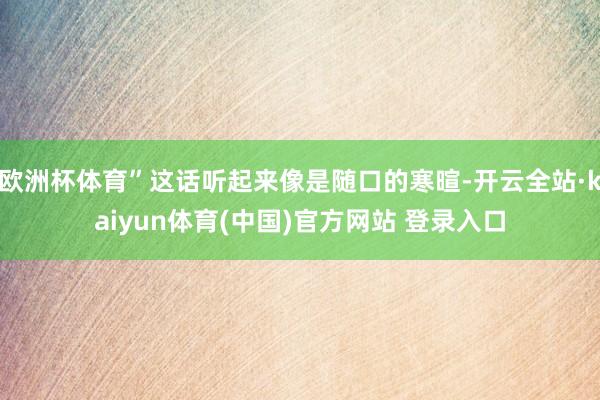 欧洲杯体育”这话听起来像是随口的寒暄-开云全站·kaiyun体育(中国)官方网站 登录入口