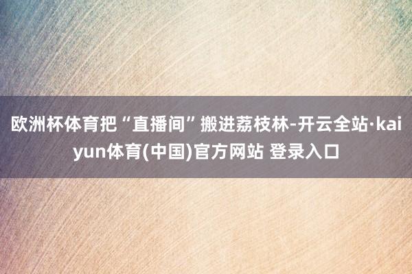 欧洲杯体育把“直播间”搬进荔枝林-开云全站·kaiyun体育(中国)官方网站 登录入口