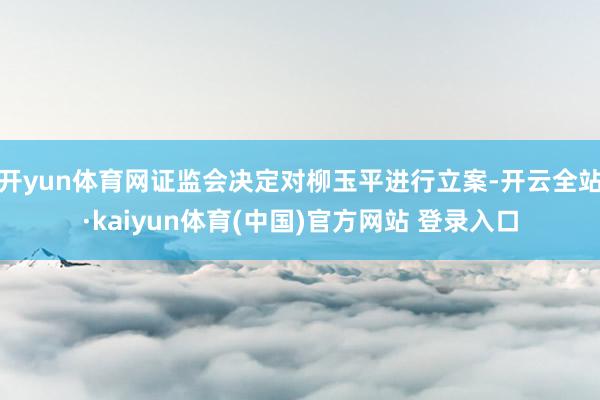 开yun体育网证监会决定对柳玉平进行立案-开云全站·kaiyun体育(中国)官方网站 登录入口