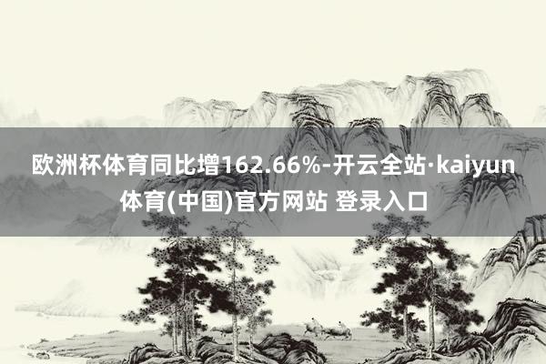 欧洲杯体育同比增162.66%-开云全站·kaiyun体育(中国)官方网站 登录入口