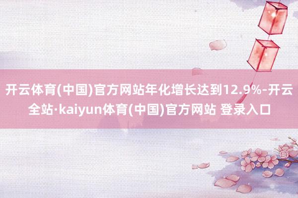 开云体育(中国)官方网站年化增长达到12.9%-开云全站·kaiyun体育(中国)官方网站 登录入口